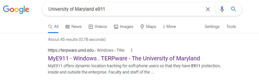 Google 
University of Maryland e911 
Q All News @ Videos 
About 45 results (078 seconds) 
Images 
Maps 
More 
Settings 
Tools 
https://terpware.umd.edu Windows Title 
MyE911 - Windows . TERPware - The University of Maryland 
MyEg11 offers dynamic location tracking for soft-phone users so that they have E911 protection, 
inside and outside the enterprise. Faculty and staff of the 