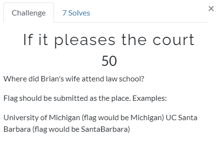 Challenge 
7 Solves 
If it pleases the court 
50 
Where did Brian's wife attend law school? 
Flag should be submitted as the place. Examples: 
University of Michigan (flag would be Michigan) UC Santa 
Barbara (flag would be SantaBarbara) 